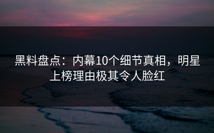 黑料盘点：内幕10个细节真相，明星上榜理由极其令人脸红