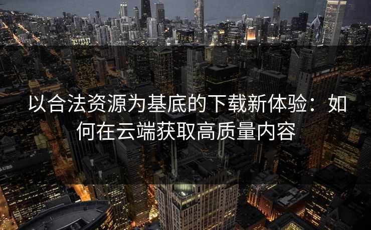 以合法资源为基底的下载新体验：如何在云端获取高质量内容