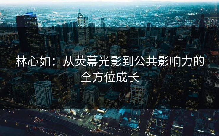 林心如：从荧幕光影到公共影响力的全方位成长