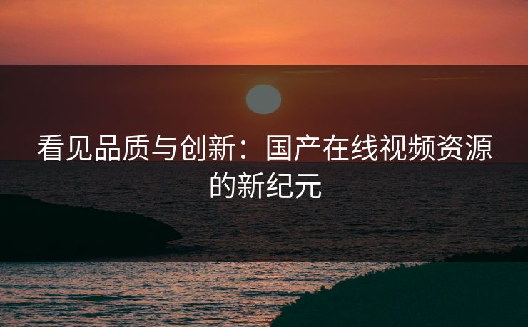 看见品质与创新：国产在线视频资源的新纪元