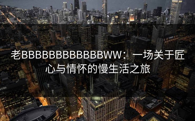 老BBBBBBBBBBBBWW：一场关于匠心与情怀的慢生活之旅
