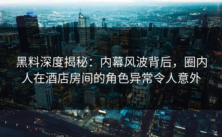 黑料深度揭秘：内幕风波背后，圈内人在酒店房间的角色异常令人意外