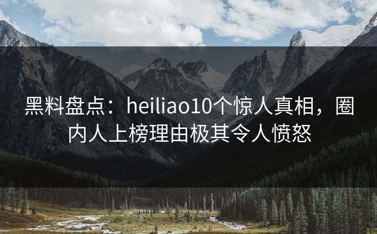 黑料盘点：heiliao10个惊人真相，圈内人上榜理由极其令人愤怒