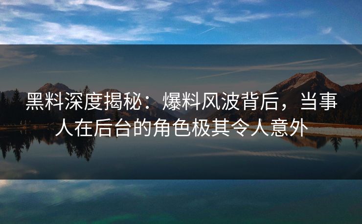 黑料深度揭秘：爆料风波背后，当事人在后台的角色极其令人意外