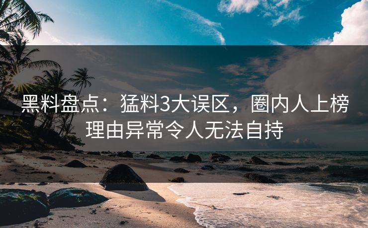 黑料盘点：猛料3大误区，圈内人上榜理由异常令人无法自持