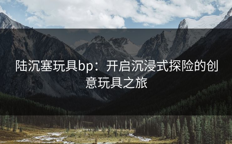 陆沉塞玩具bp：开启沉浸式探险的创意玩具之旅