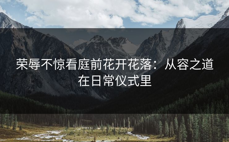 荣辱不惊看庭前花开花落：从容之道在日常仪式里