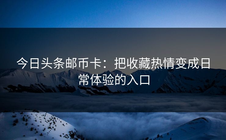 今日头条邮币卡：把收藏热情变成日常体验的入口