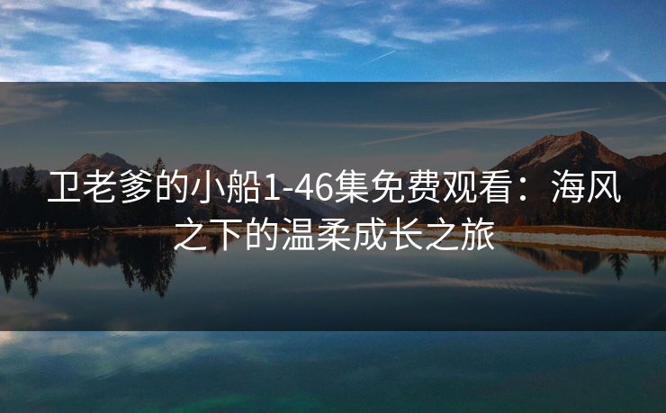 卫老爹的小船1-46集免费观看：海风之下的温柔成长之旅