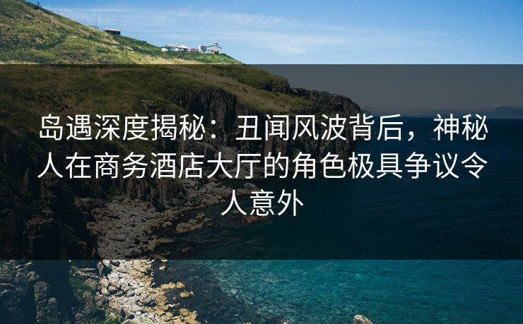 岛遇深度揭秘：丑闻风波背后，神秘人在商务酒店大厅的角色极具争议令人意外