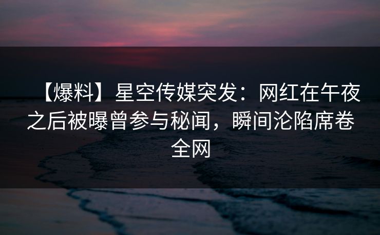 【爆料】星空传媒突发：网红在午夜之后被曝曾参与秘闻，瞬间沦陷席卷全网