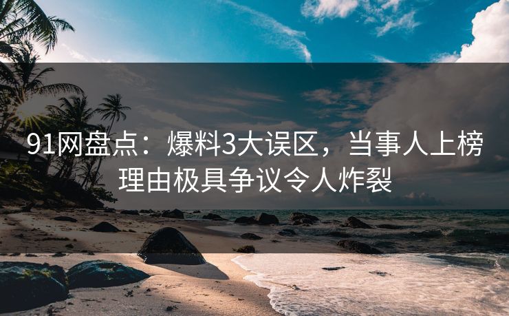 91网盘点：爆料3大误区，当事人上榜理由极具争议令人炸裂