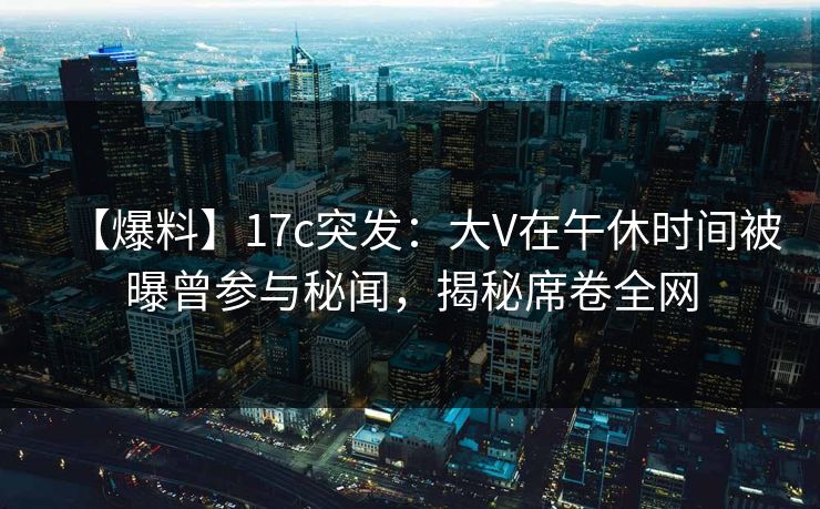 【爆料】17c突发：大V在午休时间被曝曾参与秘闻，揭秘席卷全网