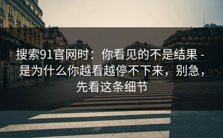 搜索91官网时:你看见的不是结果 - 是为什么你越看越停不下来,别急,先看这条细节 搜索91官网时:你看见的不是结果 - 是为什么你越看越停不下来,别急,先看这条细节