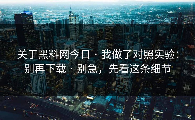 关于黑料网今日 · 我做了对照实验：别再下载 · 别急，先看这条细节