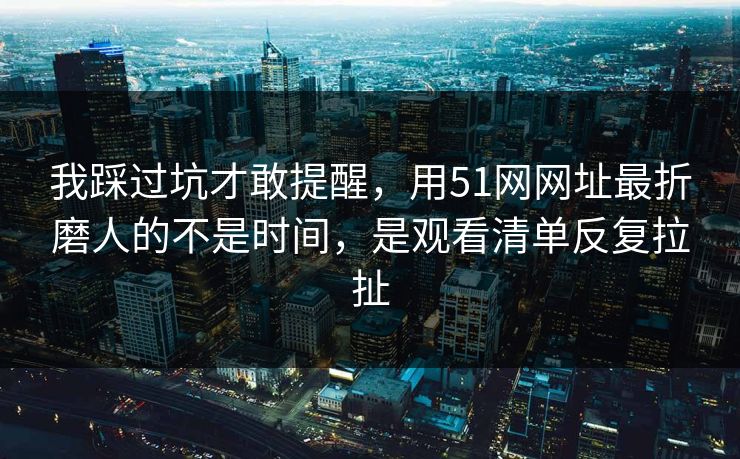 我踩过坑才敢提醒，用51网网址最折磨人的不是时间，是观看清单反复拉扯