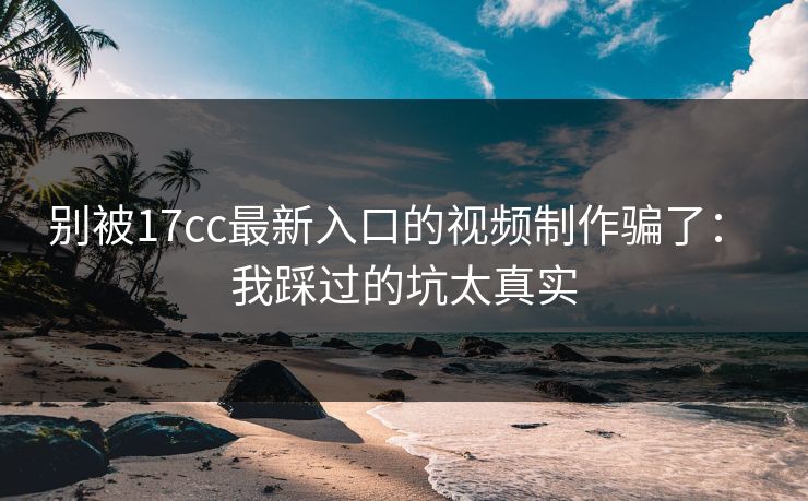 别被17cc最新入口的视频制作骗了： 我踩过的坑太真实