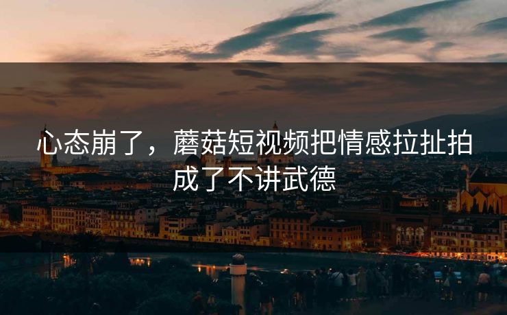 心态崩了，蘑菇短视频把情感拉扯拍成了不讲武德