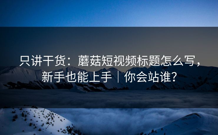 只讲干货：蘑菇短视频标题怎么写，新手也能上手｜你会站谁？