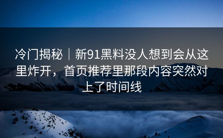 冷门揭秘｜新91黑料没人想到会从这里炸开，首页推荐里那段内容突然对上了时间线