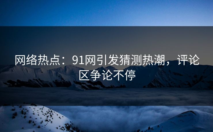 网络热点：91网引发猜测热潮，评论区争论不停