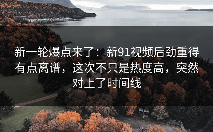 新一轮爆点来了：新91视频后劲重得有点离谱，这次不只是热度高，突然对上了时间线